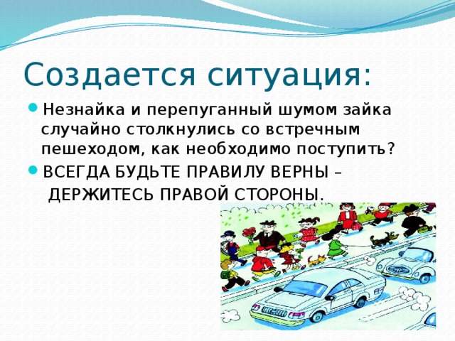 Создается ситуация: Незнайка и перепуганный шумом зайка случайно столкнулись со встречным пешеходом, как необходимо поступить? ВСЕГДА БУДЬТЕ ПРАВИЛУ ВЕРНЫ –  ДЕРЖИТЕСЬ ПРАВОЙ СТОРОНЫ.