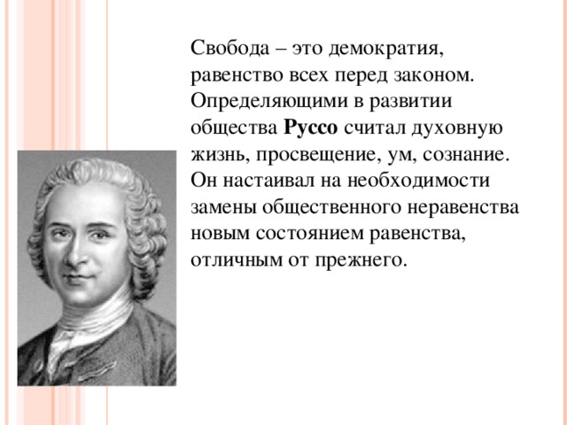 Свобода – это демократия, равенство всех перед законом. Определяющими в развитии общества Руссо считал духовную жизнь, просвещение, ум, сознание. Он настаивал на необходимости замены общественного неравенства новым состоянием равенства, отличным от прежнего.