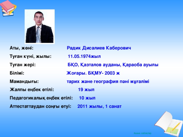 Аты, жөні:  Радик Дисалиев Каберович Туған күні, жылы: 11.05.1974жыл Туған жері:  БҚО, Қазталов ауданы, Қараоба ауылы Білімі:  Жоғары. БҚМУ- 2003 ж Мамандығы:  тарих және география пәні мұғалімі Жалпы еңбек өтілі:  19 жыл Педагогикалық еңбек өтілі:  10 жыл Аттестаттаудан соңғы өтуі:  2011 жылы, 1 санат