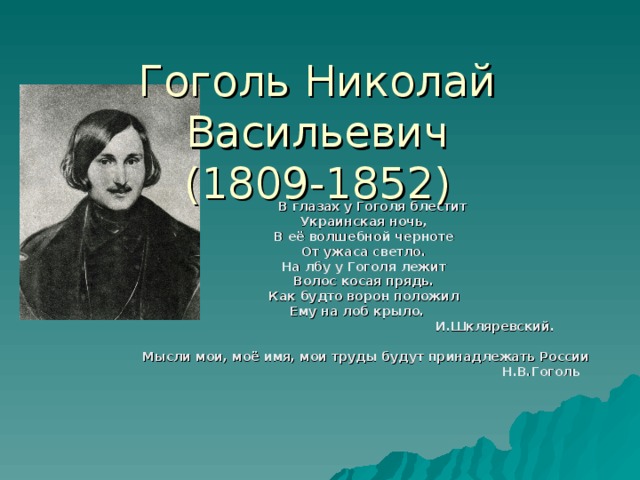 Гоголь Николай Васильевич  (1809-1852)  В глазах у Гоголя блестит Украинская ночь, В её волшебной черноте От ужаса светло. На лбу у Гоголя лежит Волос косая прядь. Как будто ворон положил Ему на лоб крыло.  И.Шкляревский.  Мысли мои, моё имя, мои труды будут принадлежать России  Н.В.Гоголь