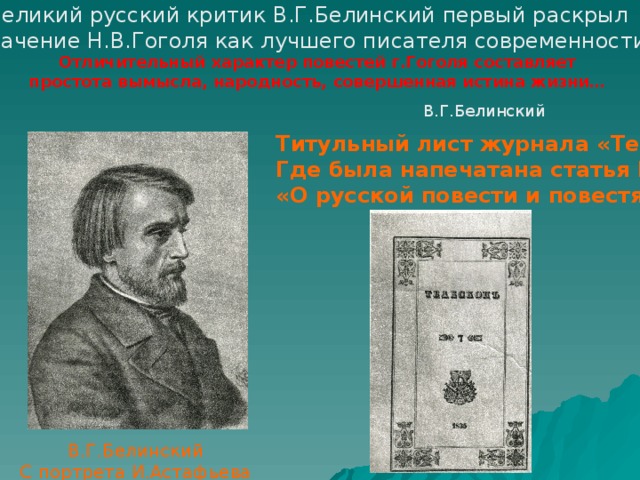 Великий русский критик В.Г.Белинский первый раскрыл значение Н.В.Гоголя как лучшего писателя современности Отличительный характер повестей г.Гоголя составляет простота вымысла, народность, совершенная истина жизни…  В.Г.Белинский Титульный лист журнала «Телескоп», Где была напечатана статья Белинского «О русской повести и повестях г.Гоголя» В.Г.Белинский С портрета И.Астафьева