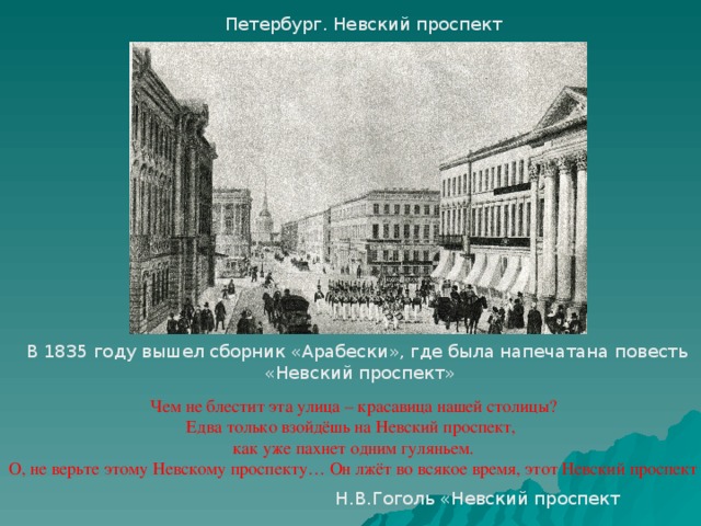 Петербург. Невский проспект В 1835 году вышел сборник «Арабески», где была напечатана повесть  «Невский проспект» Чем не блестит эта улица – красавица нашей столицы? Едва только взойдёшь на Невский проспект, как уже пахнет одним гуляньем. О, не верьте этому Невскому проспекту… Он лжёт во всякое время, этот Невский проспект Н.В.Гоголь «Невский проспект