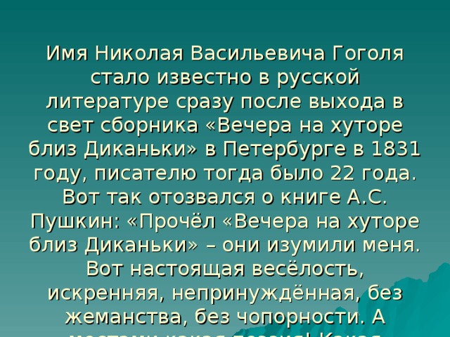 Имя Николая Васильевича Гоголя стало известно в русской литературе сразу после выхода в свет сборника «Вечера на хуторе близ Диканьки» в Петербурге в 1831 году, писателю тогда было 22 года.  Вот так отозвался о книге А.С. Пушкин: «Прочёл «Вечера на хуторе близ Диканьки» – они изумили меня. Вот настоящая весёлость, искренняя, непринуждённая, без жеманства, без чопорности. А местами какая поэзия! Какая чувственность!..»