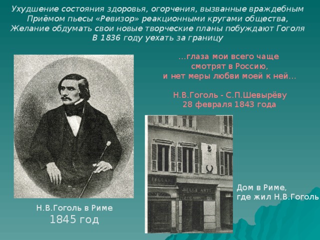 Ухудшение состояния здоровья, огорчения, вызванные враждебным Приёмом пьесы «Ревизор» реакционными кругами общества, Желание обдумать свои новые творческие планы побуждают Гоголя В 1836 году уехать за границу … глаза мои всего чаще смотрят в Россию, и нет меры любви моей к ней… Н.В.Гоголь - С.П.Шевырёву 28 февраля 1843 года Дом в Риме, где жил Н.В.Гоголь Н.В.Гоголь в Риме 1845 год