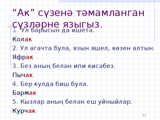 “ Ак” сүзенә тәмамланган сүзләрне языгыз. Ул барысын да ишетә. Кол ак 2. Ул агачта була, язын яшел, көзен алтын. Яфр ак 3. Без аның белән ипи кисәбез. Пыч ак 4. Бер кулда биш була. Барм ак 5. Кызлар аның белән еш уйныйлар. Курч ак