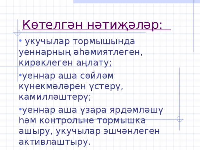 Көтелгән нәтиҗәләр:    укучылар тормышында уеннарның әһәмиятлеген, кирәклеген аңлату; уеннар аша сөйләм күнекмәләрен үстерү, камилләштерү; уеннар аша үзара ярдәмләшү һәм контрольне тормышка ашыру, укучылар эшчәнлеген активлаштыру.  