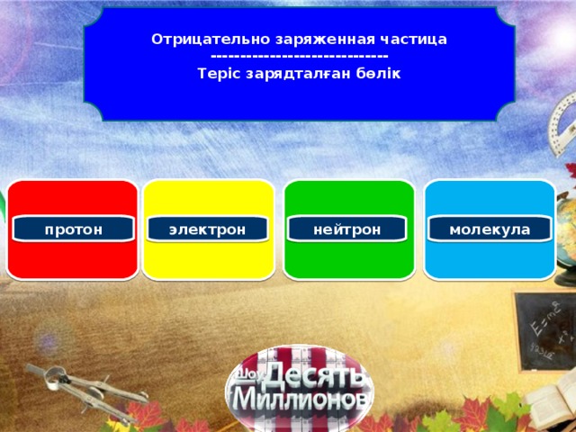 Отрицательно заряженная частица ------------------------------ Теріс зарядталған бөлік   протон электрон нейтрон молекула