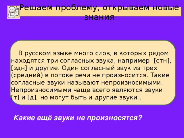 Решаем проблему, открываем новые знания В русском языке много слов, в которых рядом находятся три согласных звука, например [ стн ] , [ здн ] и другие. Один согласный звук из трех (средний) в потоке речи не произносится. Такие согласные звуки называют непроизносимыми. Непроизносимыми чаще всего являются звуки [ т ] и [ д ] , но могут быть и другие звуки . Какие ещё звуки не произносятся?