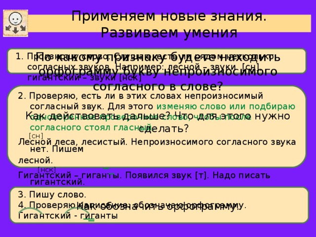 Применяем новые знания. Развиваем умения По какому признаку будете находить орфограмму букву непроизносимого согласного в слове? 1. Произношу слово. Слушаю, есть ли рядом несколько согласных звуков. Например: лесной – звуки [ сн ] , гигантский – звуки [ нск ] 2. Проверяю, есть ли в этих словах непроизносимый согласный звук. Для этого изменяю слово или подбираю однокоренное проверочное слово, чтобы после согласного стоял гласный .  [ сн ] Лесной леса, лесистый. Непроизносимого согласного звука нет. Пишем лесной.  [ нск ] Гигантский – гиганты. Появился звук [ т ] . Надо писать гигантский. Как действовать дальше? Что для этого нужно сделать? 3. Пишу слово. 4. Проверяю написание: обозначаю орфограмму. Гигантский - гиганты Как обозначить орфограмму.