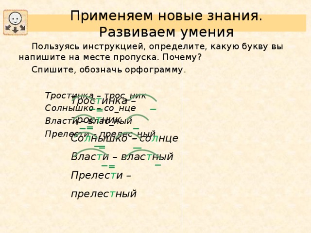 Применяем новые знания. Развиваем умения Пользуясь инструкцией, определите, какую букву вы напишите на месте пропуска. Почему? Спишите, обозначь орфограмму. Тростинка – трос_ник Солнышко – со_нце Власти – влас_ный Прелести – прелес_ный Тростинка – трос_ник Солнышко – со_нце Власти – влас_ный Прелести – прелес_ный Тростинка – трос_ник Солнышко – со_нце Власти – влас_ный Прелести – прелес_ный Трос т инка – трос т ник Со л нышко – со л нце Влас т и – влас т ный Прелес т и – прелес т ный