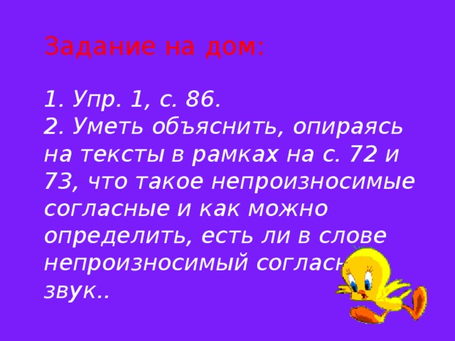 Задание на дом:   1. Упр. 1, с. 86.  2. Уметь объяснить, опираясь на тексты в рамках на с. 72 и 73, что такое непроизносимые согласные и как можно определить, есть ли в слове непроизносимый согласный звук..