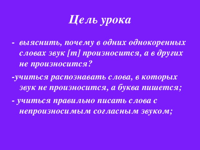 Цель урока - выяснить, почему в одних однокоренных словах звук [т] произносится, а в других не произносится? -учиться распознавать слова, в которых звук не произносится, а буква пишется; - учиться правильно писать слова с непроизносимым согласным звуком;