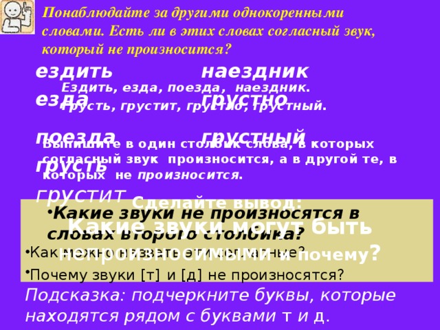 Понаблюдайте за другими однокоренными словами. Есть ли в этих словах согласный звук, который не произносится?  Ездить, езда, поезда, наездник. Грусть, грустит, грустно, грустный. Ездить, езда, поезда, наездник. Грусть, грустит, грустно, грустный.  Выпишите в один столбик слова, в которых согласный звук произносится, а в другой те, в которых не произносится. ездить наездник езда грустно поезда грустный грусть грустит Сделайте вывод: Какие звуки могут быть непроизносимыми и почему ? Какие звуки не произносятся в словах второго столбика? Какие звуки не произносятся в словах второго столбика? Как можно назвать эти согласные? Почему звуки [ т ]  и [ д ]  не произносятся? Подсказка: подчеркните буквы, которые находятся рядом с буквами т и д .