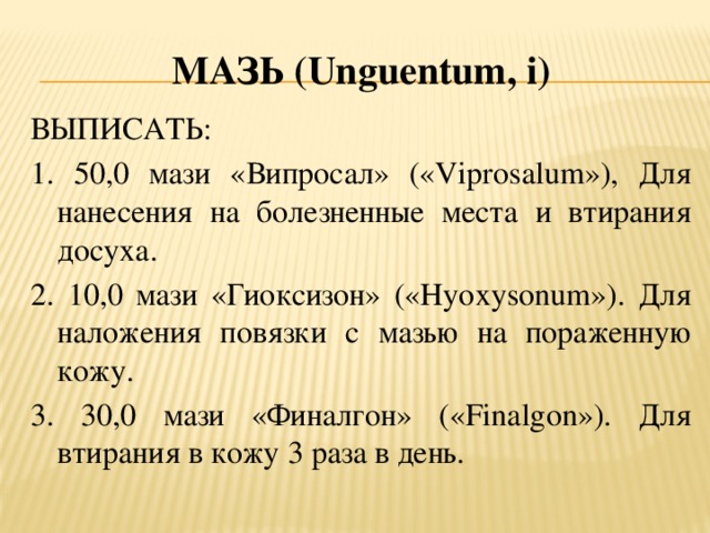 Мазь (U nguentum , i ) ВЫПИСАТЬ: 1. 50,0 мази «Випросал» («Viprosalum»), Для нанесения на болезненные места и втирания досуха. 2. 10,0 мази «Гиоксизон» («Hyoxysonum»). Для наложения повязки с мазью на пораженную кожу. 3. 30,0 мази «Финалгон» («Finalgon»). Для втирания в кожу 3 раза в день.