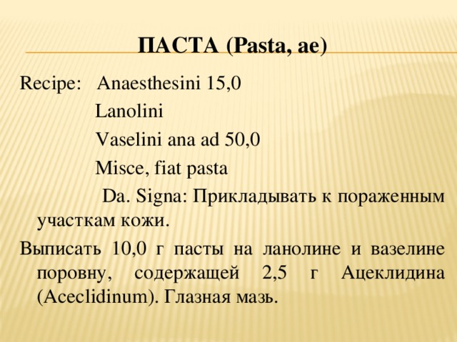 ПАСТА ( Pasta, ae ) Recipe: Anaesthesini 15,0  Lanolini  Vaselini ana ad 50,0  Misce, fiat pasta  Da. Signa: Прикладывать к пораженным участкам кожи. Выписать 10,0 г пасты на ланолине и вазелине поровну, содержащей 2,5 г Ацеклидина (Aceclidinum). Глазная мазь.