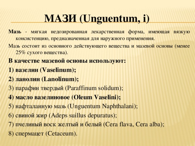 Мази (U nguentum , i ) Мазь - мягкая недозированная лекарственная форма, имеющая вязкую консистенцию, предназначенная для наружного применения. Мазь состоит из основного действующего вещества и мазевой основы (менее 25% сухого вещества). В качестве мазевой основы используют: 1) вазелин (Vaselinum); 2) ланолин (Lanolinum); 3) парафин твердый (Paraffinum solidum); 4) масло вазелиновое (Oleum Vaselini); 5) нафталанную мазь (Unguentum Naphthalani); 6) свиной жир (Adeps suillus depuratus); 7) пчелиный воск желтый и белый (Cera flava, Cera alba); 8) спермацет (Cetaceum).