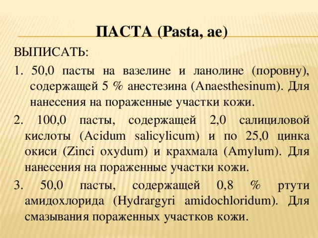 ПАСТА ( Pasta, ae ) ВЫПИСАТЬ: 1. 50,0 пасты на вазелине и ланолине (поровну), содержащей 5 % анестезина (Anaesthesinum). Для нанесения на пораженные участки кожи. 2. 100,0 пасты, содержащей 2,0 салициловой кислоты (Acidum salicylicum) и по 25,0 цинка окиси (Zinci oxydum) и крахмала (Amylum). Для нанесения на пораженные участки кожи. 3. 50,0 пасты, содержащей 0,8 % ртути амидохлорида (Hydrargyri amidochloridum). Для смазывания пораженных участков кожи.