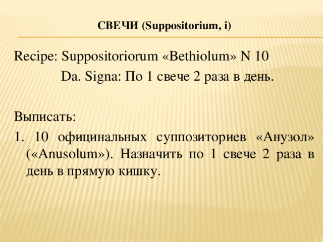 СВЕЧи (S uppositorium, i )   Recipe: Suppositoriorum «Bethiolum» N 10  Da. Signa: По 1 свече 2 раза в день. Выписать: 1. 10 официнальных суппозиториев «Анузол» («Anusolum»). Назначить по 1 свече 2 раза в день в прямую кишку.