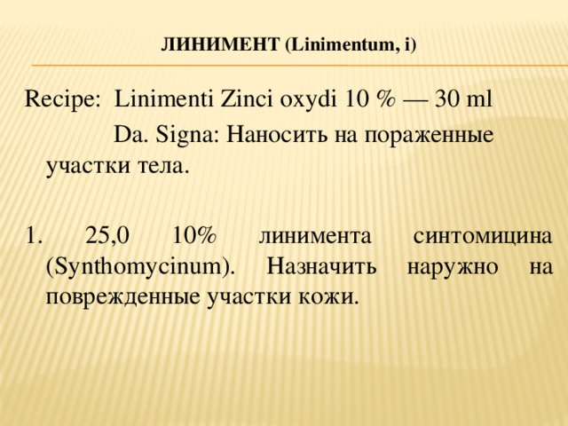 ЛИНИМЕНТ (L inimentum, i )   Recipe: Linimenti Zinci oxydi 10 % — 30 ml  Da. Signa: Наносить на пораженные участки тела. 1. 25,0 10% линимента синтомицина (Synthomycinum). Назначить наружно на поврежденные участки кожи.