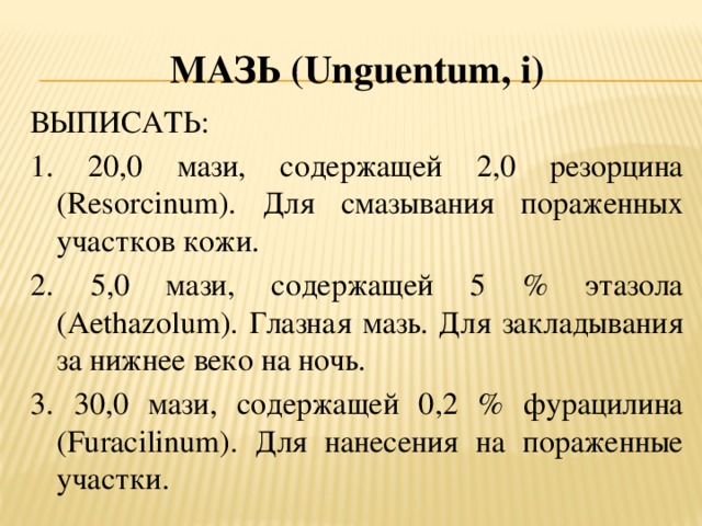 Мазь (U nguentum , i ) ВЫПИСАТЬ: 1. 20,0 мази, содержащей 2,0 резорцина (Resorcinum). Для смазывания пораженных участков кожи. 2. 5,0 мази, содержащей 5 % этазола (Aethazolum). Глазная мазь. Для закладывания за нижнее веко на ночь. 3. 30,0 мази, содержащей 0,2 % фурацилина (Furacilinum). Для нанесения на пораженные участки.