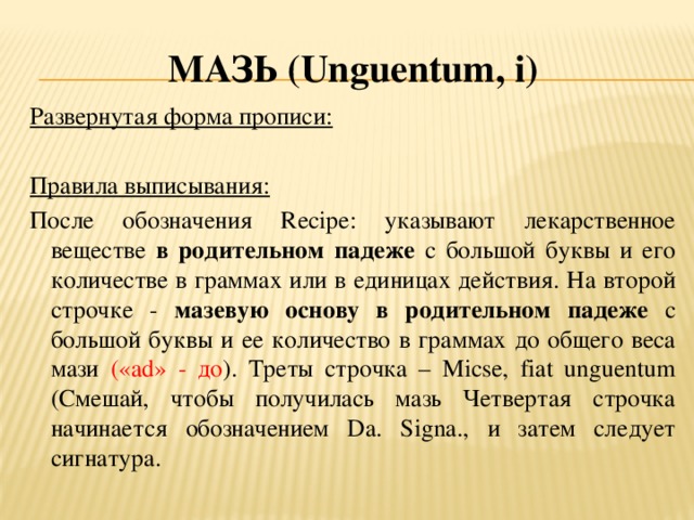 Мазь (U nguentum , i ) Развернутая форма прописи:  Правила выписывания: После обозначения Recipe: указывают лекарственное веществе в родительном падеже с большой буквы и его количестве в граммах или в единицах действия. На второй строчке - мазевую основу в родительном падеже с большой буквы и ее количество в граммах до общего веса мази («ad» - до ). Треты строчка – Мicse, fiat unguentum (Смешай, чтобы получилась мазь Четвертая строчка начинается обозначением Da. Signa., и затем следует сигнатура.