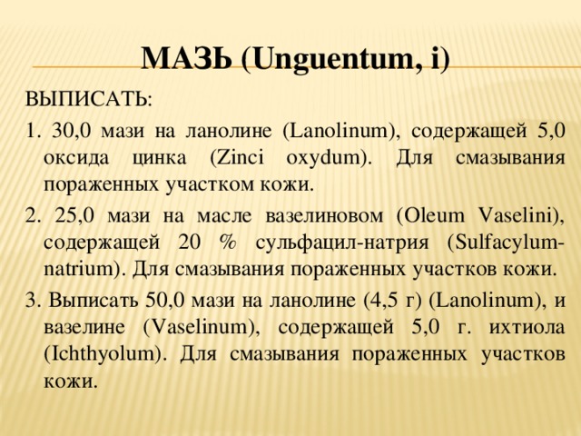 Мазь (U nguentum , i ) ВЫПИСАТЬ: 1. 30,0 мази на ланолине (Lanolinum), содержащей 5,0 оксида цинка (Zinci oxydum). Для смазывания пораженных участком кожи. 2. 25,0 мази на масле вазелиновом (Oleum Vaselini), содержащей 20 % сульфацил-натрия (Sulfacylum-natrium). Для смазывания пораженных участков кожи. 3. Выписать 50,0 мази на ланолине (4,5 г) (Lanolinum), и вазелине (Vaselinum), содержащей 5,0 г. ихтиола (Ichthyolum). Для смазывания пораженных участков кожи.