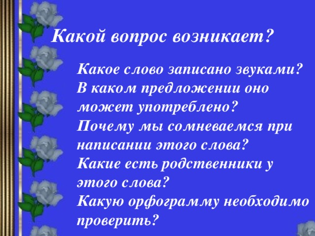 Какой вопрос возникает? Какое слово записано звуками? В каком предложении оно может употреблено? Почему мы сомневаемся при написании этого слова? Какие есть родственники у этого слова? Какую орфограмму необходимо проверить?