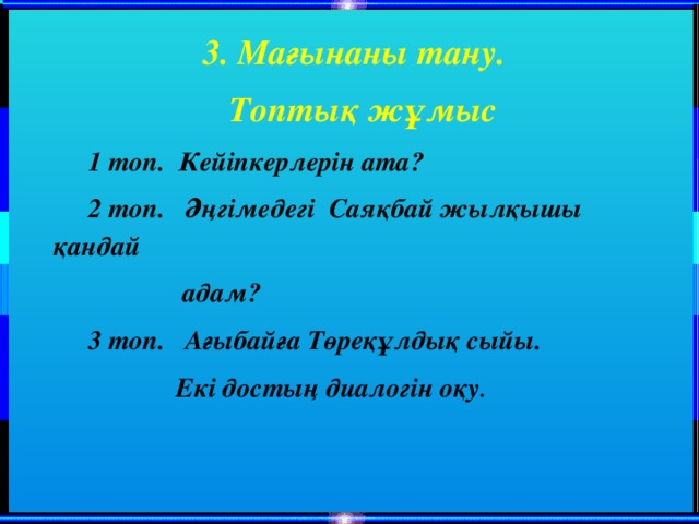 3. Мағынаны тану. Топтық жұмыс 1 топ. Кейіпкерлерін ата? 2 топ. Әңгімедегі Саяқбай жылқышы қандай  адам? 3 топ. Ағыбайға Төреқұлдық сыйы.  Екі достың диалогін оқу .