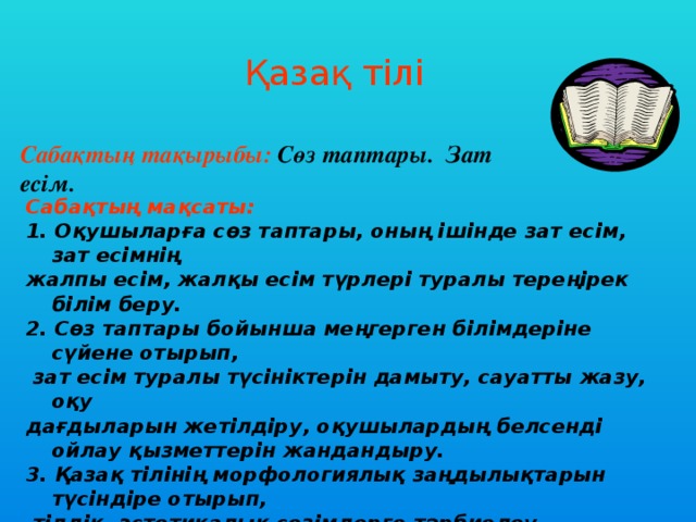 Қазақ тілі Сабақтың тақырыбы: Сөз таптары. Зат есім.  Сабақтың мақсаты:  1. Оқушыларға сөз таптары, оның ішінде зат есім, зат есімнің жалпы есім, жалқы есім түрлері туралы тереңірек білім беру. 2. Сөз таптары бойынша меңгерген білімдеріне сүйене отырып,  зат есім туралы түсініктерін дамыту, сауатты жазу, оқу дағдыларын жетілдіру, оқушылардың белсенді ойлау қызметтерін жандандыру. 3. Қазақ тілінің морфологиялық заңдылықтарын түсіндіре отырып,  тілдік- эстетикалық сезімдерге тәрбиелеу, адамгершілік қасиеттерді бойларына датыру.