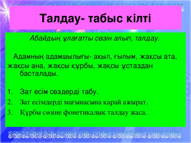 Талдау- табыс кілті Абайдың ұлағатты сөзін алып, талдау.  Адамның адамшылығы- ақыл, ғылым, жақсы ата, жақсы ана, жақсы құрбы, жақсы ұстаздан басталады.