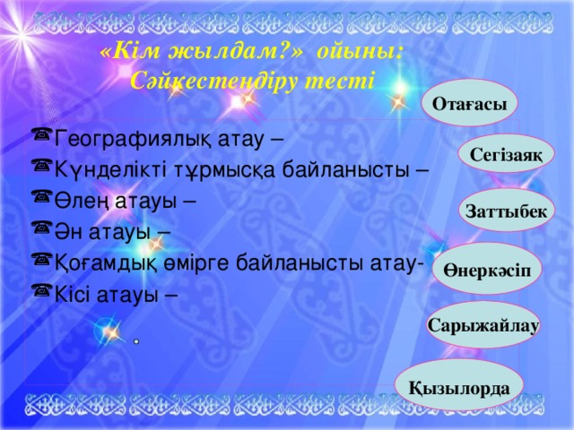 «Кім жылдам?» ойыны: Сәйкестендіру тесті Отағасы Географиялық атау – Күнделікті тұрмысқа байланысты – Өлең атауы – Ән атауы – Қоғамдық өмірге байланысты атау- Кісі атауы –  Сегізаяқ  Заттыбек Өнеркәсіп   Сарыжайлау   Қызылорда