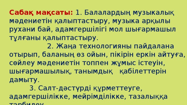 Сабақ мақсаты:  1. Балалардың музыкалық мәдениетін қалыптастыру, музыка арқылы рухани бай, адамгершілігі мол шығармашыл тұлғаны қалыптастыру.  2. Жаңа технологияны пайдалана отырып, баланың өз ойын, пікірін еркін айтуға, сөйлеу мәдениетін топпен жұмыс істеуін, шығармашылық, танымдық қабілеттерін дамыту.  3. Салт-дәстүрді құрметтеуге, адамгершілікке, мейрімділікке, тазалыққа тәрбилеу.