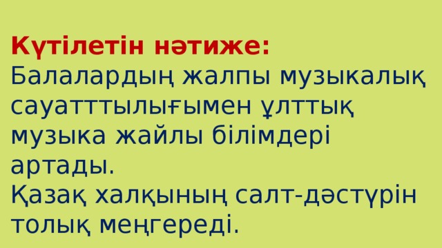 Күтілетін нәтиже:  Балалардың жалпы музыкалық сауатттылығымен ұлттық музыка жайлы білімдері артады. Қазақ халқының салт-дәстүрін толық меңгереді.