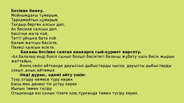 Бесікке бөлеу. Мойнымдағы тұмарым, Тарқамайтын құмарым. Тағдыр берген алсын деп, Ақ бесікке салсын деп. Бесігіңе жата ғой, Тәтті ұйқыға бата ғой. Балам жатсын бесікте, Пәлесі қалсын есікте.  Баланы бесікке салған аналарға сый-құрмет көрсету. -Ал,балалар енді бүкіл сынып болып бесіктегі баланы жұбату үшін бесік жырын жаттайық.  Әннің сөзін айтқанда дауыссыз дыбыстарды қысқа, дауысты дыбыстарды созып ,анық айтамыз.  Әнді дұрыс, әдемі айту үшін: Түзу отыру немесе тұру керек Басы мен денені тік ұстау керек Иығын төмен түсіру Отырғанда екі қолын тізеге қою,тұрғанда төмен түсіру керек.