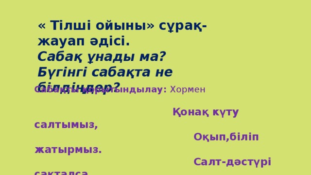 « Тілші ойыны» сұрақ-жауап әдісі. Сабақ ұнады ма? Бүгінгі сабақта не білдіңдер? Сабақты қорытындылау: Хормен    Қонақ күту салтымыз,  Оқып,біліп жатырмыз.  Салт-дәстүрі сақталса,  Арта берер салтымыз.