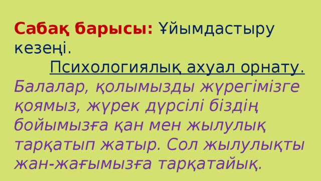 Сабақ барысы:  Ұйымдастыру кезеңі.  Психологиялық ахуал орнату. Балалар, қолымызды жүрегімізге қоямыз, жүрек дүрсілі біздің бойымызға қан мен жылулық тарқатып жатыр. Сол жылулықты жан-жағымызға тарқатайық.