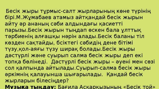 Бесік жыры тұрмыс-салт жырларының көне түрінің бірі.М.Жұмабаев атамыз айтқандай бесік жырын айту әр ананың сәби алдындағы қасиетті парызы.Бесік жырын тыңдап өскен бала ұлттық тәрбиенің алғашқы нәрін алады.Бесік баланы тіл көзден сақтайды, бсіктегі сәбидің дене бітімі түзу,қол-аяғы түзу ширақ болады.Бесік жыры дәстүрлі және суырып салма бесік жыры деп екі топқа бөлінеді. Дәстүрлі бесік жыры – әуені мен сөзі сол қалпында айтылады.Суырып-салма бесік жыры әркімнің қалауынша шығарылады. Қандай бесік жырларын білесіңдер? Музыка тыңдау: Бағила Асқарқызының «Бесік той» әні. Слайд . «Бесік жабдықтары».