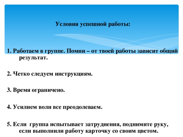 Условия успешной работы:   1. Работаем в группе. Помни – от твоей работы зависит общий результат.  2. Четко следуем инструкциям.  3. Время ограничено.  4. Усилием воли все преодолеваем.  5. Если группа испытывает затруднения, поднимите руку, если выполнили работу карточку со своим цветом.