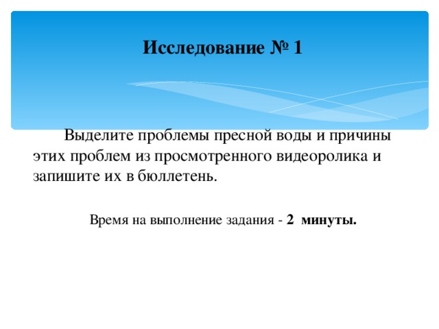 Исследование № 1     Выделите проблемы пресной воды и причины этих проблем из просмотренного видеоролика и запишите их в бюллетень. Время на выполнение задания - 2 минуты.