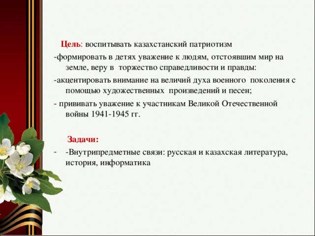 Цель : воспитывать казахстанский патриотизм -формировать в детях уважение к людям, отстоявшим мир на земле, веру в торжество справедливости и правды: -акцентировать внимание на величий духа военного поколения с помощью художественных произведений и песен; - прививать уважение к участникам Великой Отечественной войны 1941-1945 гг.  Задачи: