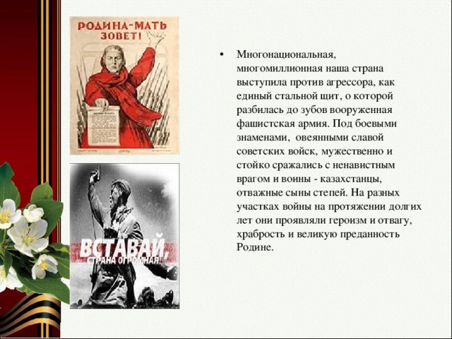 Многонациональная, многомиллионная наша страна выступила против агрессора, как единый стальной щит, о которой разбилась до зубов вооруженная фашистская армия. Под боевыми знаменами, овеянными славой советских войск, мужественно и стойко сражались с ненавистным врагом и воины - казахстанцы, отважные сыны степей. На разных участках войны на протяжении долгих лет они проявляли героизм и отвагу, храбрость и великую преданность Родине.