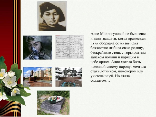 Алие Молдогуловой не было еще и девятнадцати, когда вражеская пуля оборвала ее жизнь. Она беззаветно любила свою родину, бескрайнюю степь с горьковатым запахом полыни и парящим в небе орлом. Алия хотела быть полезной своему народу, мечтала стать летчиком, инженером или учительницей. Но стала солдатом…