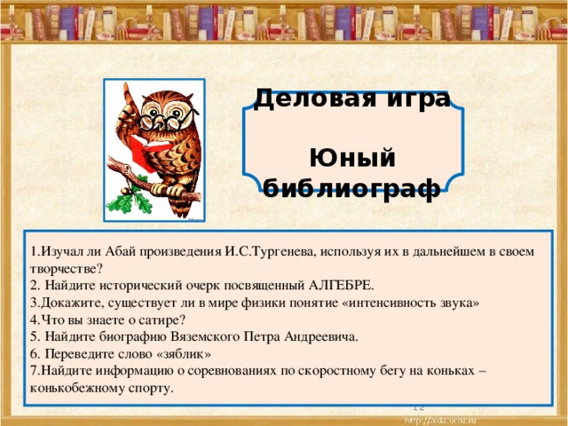 Деловая игра  Юный библиограф 1.Изучал ли Абай произведения И.С.Тургенева, используя их в дальнейшем в своем творчестве?  2. Найдите исторический очерк посвященный АЛГЕБРЕ.  3.Докажите, существует ли в мире физики понятие «интенсивность звука»  4.Что вы знаете о сатире?  5. Найдите биографию Вяземского Петра Андреевича.  6. Переведите слово «зяблик»  7.Найдите информацию о соревнованиях по скоростному бегу на коньках –конькобежному спорту.