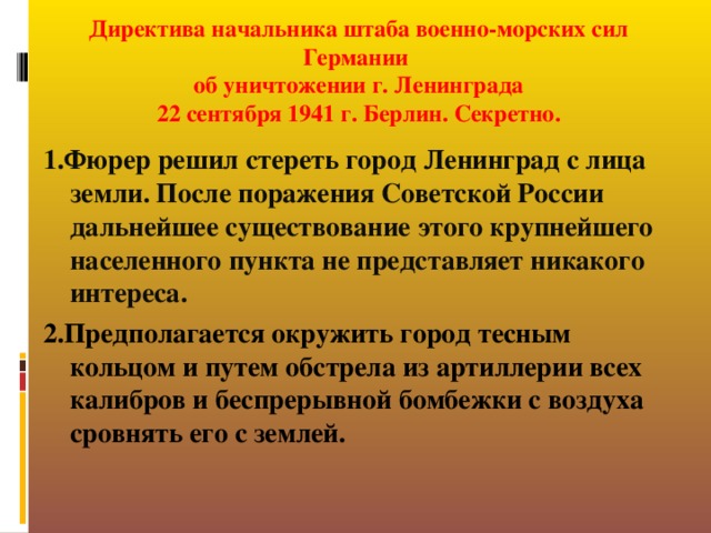 Директива начальника штаба военно-морских сил Германии  об уничтожении г. Ленинграда  22 сентября 1941 г. Берлин. Секретно.       1.Фюрер решил стереть город Ленинград с лица земли. После поражения Советской России дальнейшее существование этого крупнейшего населенного пункта не представляет никакого интереса. 2.Предполагается окружить город тесным кольцом и путем обстрела из артиллерии всех калибров и беспрерывной бомбежки с воздуха сровнять его с землей.