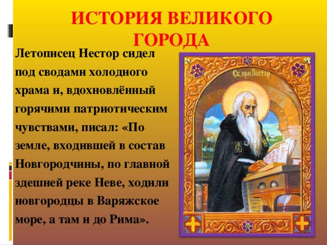 ИСТОРИЯ ВЕЛИКОГО ГОРОДА Летописец Нестор сидел под сводами холодного храма и, вдохновлённый горячими патриотическим чувствами, писал: «По земле, входившей в состав Новгородчины, по главной здешней реке Неве, ходили новгородцы в Варяжское море, а там и до Рима».