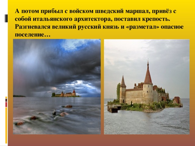 А потом прибыл с войском шведский маршал, привёз с собой итальянского архитектора, поставил крепость. Разгневался великий русский князь и «разметал» опасное поселение…