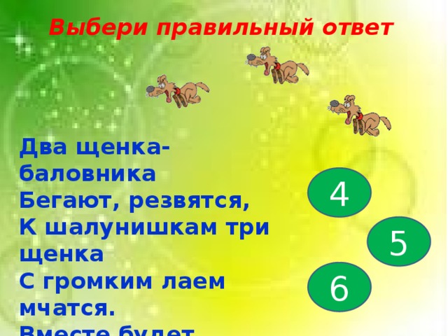 Выбери правильный ответ Два щенка-баловника Бегают, резвятся, К шалунишкам три щенка С громким лаем мчатся. Вместе будет веселей. Сколько собралось друзей? 4 5 6