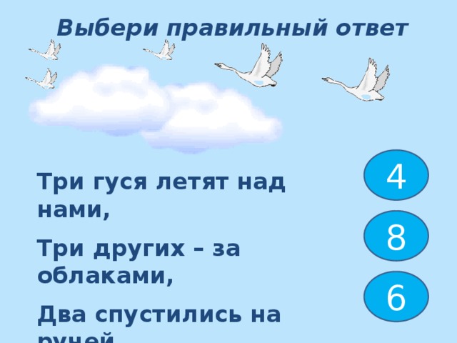 Выбери правильный ответ 4 Три гуся летят над нами, Три других – за облаками, Два спустились на ручей. Сколько было всех гусей ? 8 6