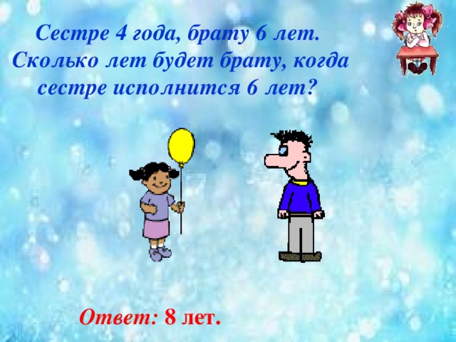 Сестре 4 года, брату 6 лет.  Сколько лет будет брату, когда  сестре исполнится 6 лет? Ответ: 8 лет.