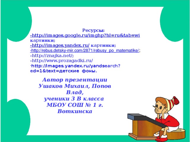Ресурсы: -http://images.google.ru/imghp?hl=ru&tab=wi  картинки; -http://images.yandex.ru/  картинки; -http://rebus.detsky-mir.com/2871/rebusy_po_matematike/ ; -http://znajka.net/; -http://www.prozagadki.ru/ http://images.yandex.ru/yands earch?e d=1&text=детские фоны. Автор презентации Ушаков Михаил, Попов Влад, ученики 3 В класса МБОУ СОШ № 1 г. Воткинска